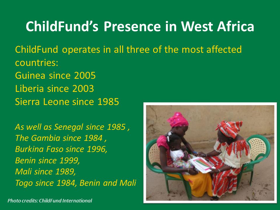 ChildFund’s Presence in West Africa Photo credits: ChildFund International ChildFund operates in all three of the most affected countries: Guinea since 2005 Liberia since 2003 Sierra Leone since 1985 As well as Senegal since 1985, The Gambia since 1984, Burkina Faso since 1996, Benin since 1999, Mali since 1989, Togo since 1984, Benin and Mali
