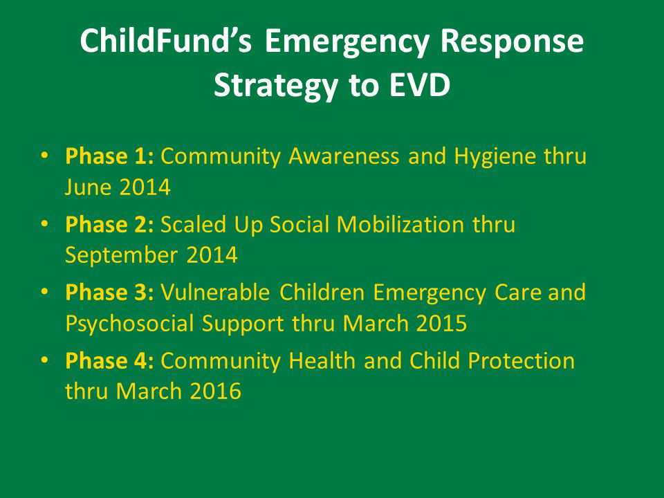 ChildFund’s Emergency Response Strategy to EVD Phase 1: Community Awareness and Hygiene thru June 2014 Phase 2: Scaled Up Social Mobilization thru September 2014 Phase 3: Vulnerable Children Emergency Care and Psychosocial Support thru March 2015 Phase 4: Community Health and Child Protection thru March 2016