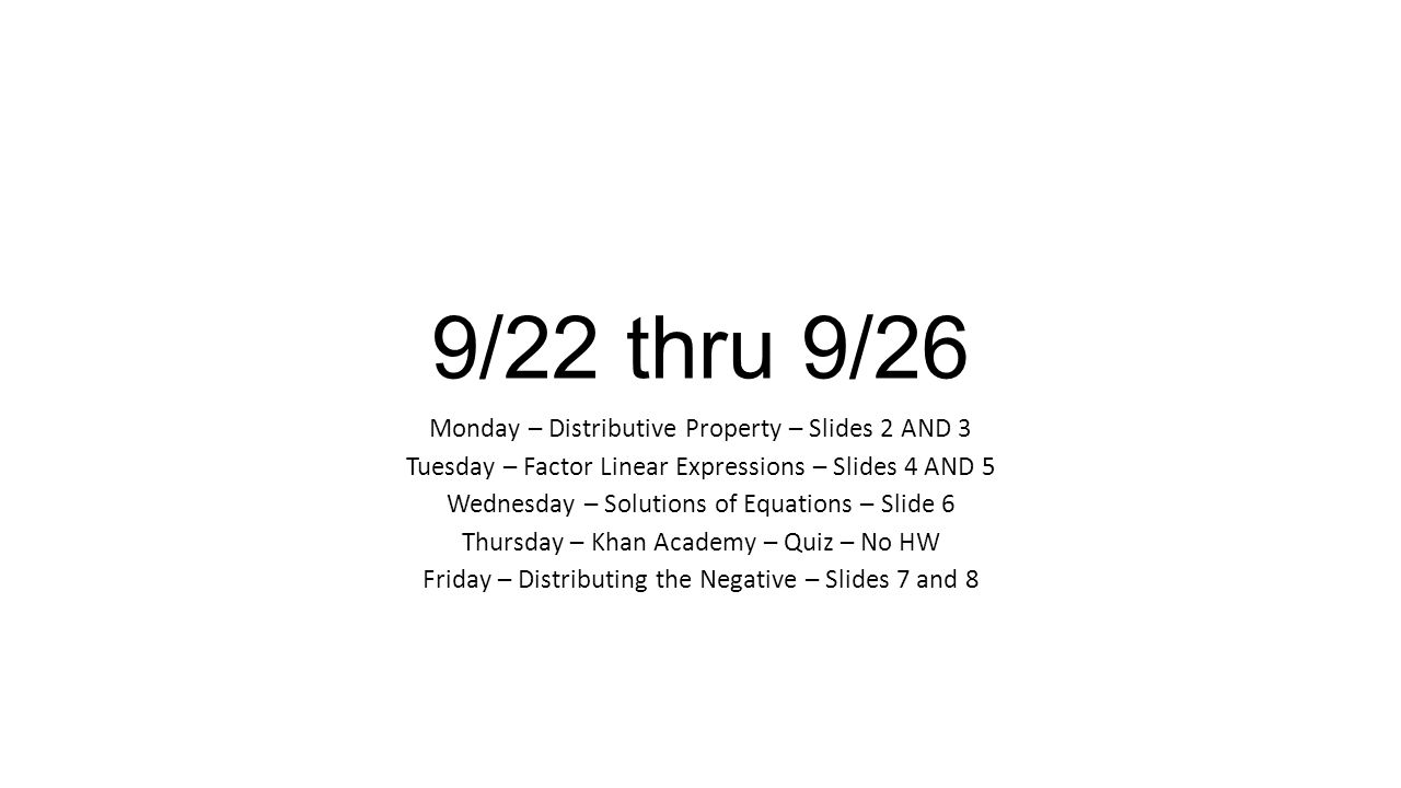 9/22 thru 9/26 Monday – Distributive Property – Slides 2 AND 3 Tuesday – Factor Linear Expressions – Slides 4 AND 5 Wednesday – Solutions of Equations – Slide 6 Thursday – Khan Academy – Quiz – No HW Friday – Distributing the Negative – Slides 7 and 8
