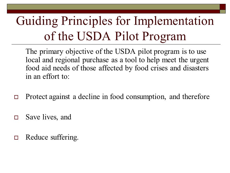 Guiding Principles for Implementation of the USDA Pilot Program The primary objective of the USDA pilot program is to use local and regional purchase as a tool to help meet the urgent food aid needs of those affected by food crises and disasters in an effort to:  Protect against a decline in food consumption, and therefore  Save lives, and  Reduce suffering.