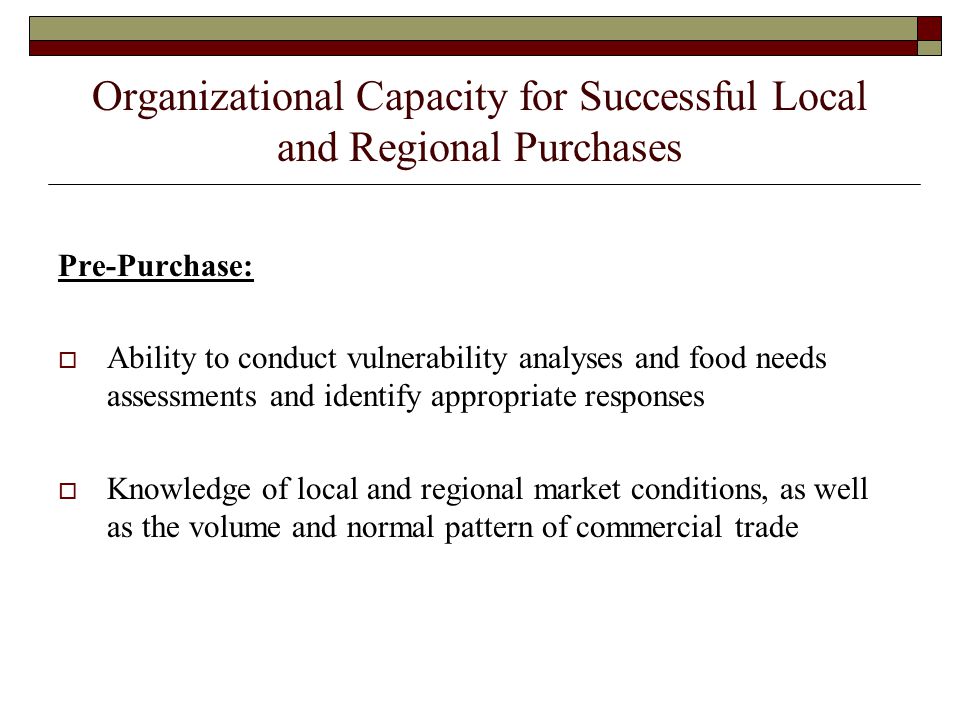 Organizational Capacity for Successful Local and Regional Purchases Pre-Purchase:  Ability to conduct vulnerability analyses and food needs assessments and identify appropriate responses  Knowledge of local and regional market conditions, as well as the volume and normal pattern of commercial trade