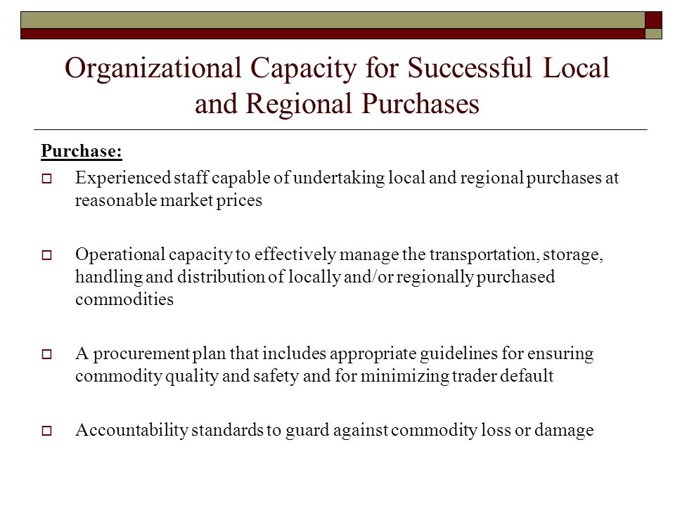 Organizational Capacity for Successful Local and Regional Purchases Purchase:  Experienced staff capable of undertaking local and regional purchases at reasonable market prices  Operational capacity to effectively manage the transportation, storage, handling and distribution of locally and/or regionally purchased commodities  A procurement plan that includes appropriate guidelines for ensuring commodity quality and safety and for minimizing trader default  Accountability standards to guard against commodity loss or damage