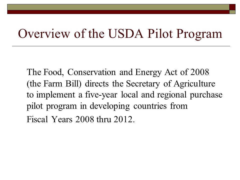 Overview of the USDA Pilot Program The Food, Conservation and Energy Act of 2008 (the Farm Bill) directs the Secretary of Agriculture to implement a five-year local and regional purchase pilot program in developing countries from Fiscal Years 2008 thru 2012.