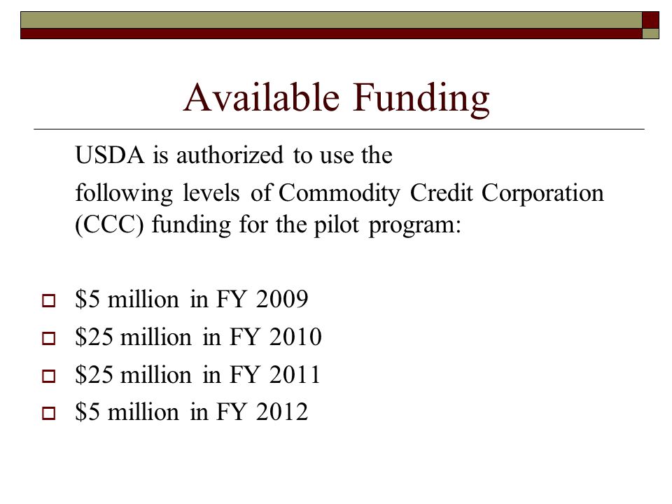 Available Funding USDA is authorized to use the following levels of Commodity Credit Corporation (CCC) funding for the pilot program:  $5 million in FY 2009  $25 million in FY 2010  $25 million in FY 2011  $5 million in FY 2012