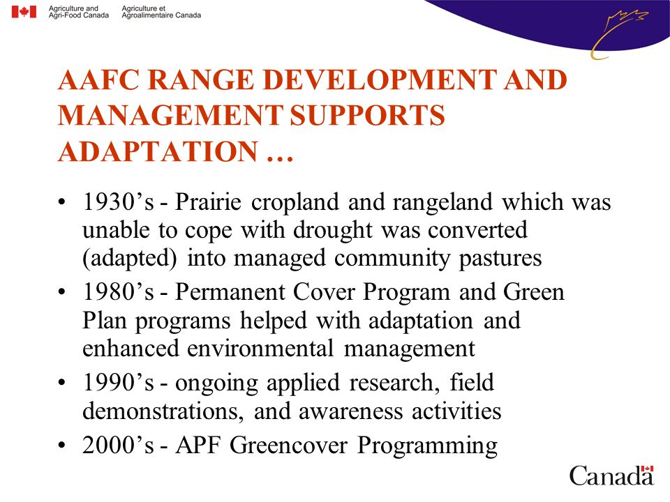 1930’s - Prairie cropland and rangeland which was unable to cope with drought was converted (adapted) into managed community pastures 1980’s - Permanent Cover Program and Green Plan programs helped with adaptation and enhanced environmental management 1990’s - ongoing applied research, field demonstrations, and awareness activities 2000’s - APF Greencover Programming AAFC RANGE DEVELOPMENT AND MANAGEMENT SUPPORTS ADAPTATION …