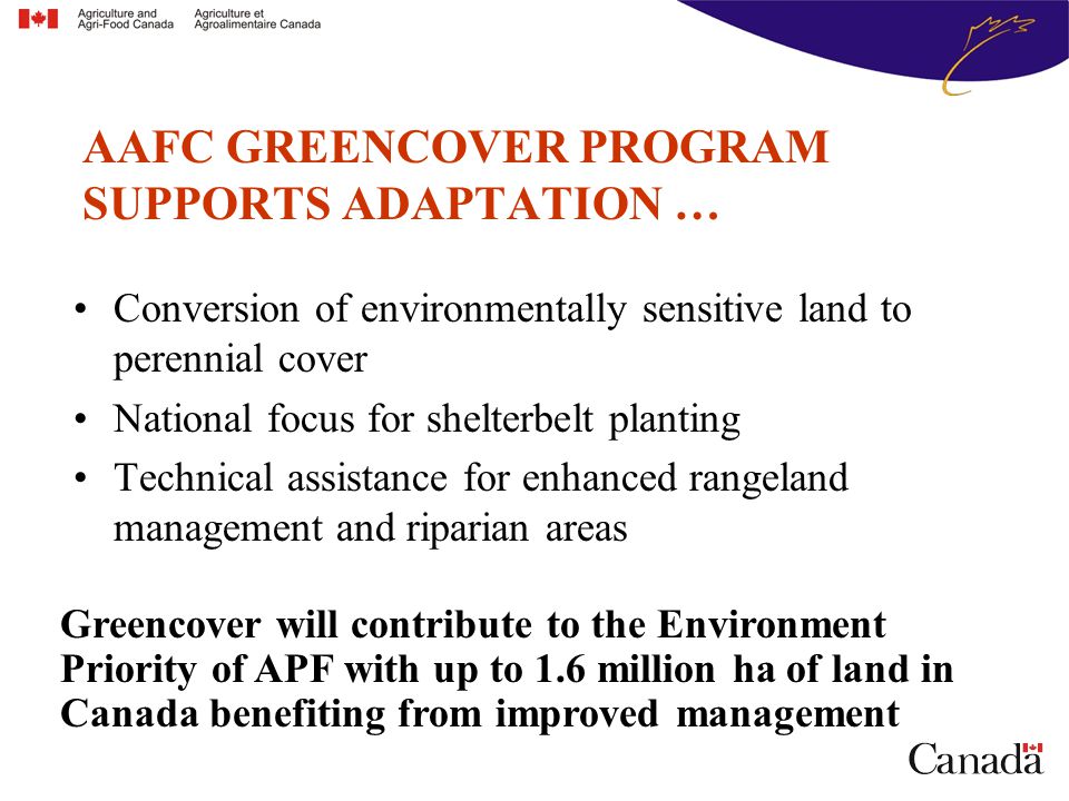 Conversion of environmentally sensitive land to perennial cover National focus for shelterbelt planting Technical assistance for enhanced rangeland management and riparian areas AAFC GREENCOVER PROGRAM SUPPORTS ADAPTATION … Greencover will contribute to the Environment Priority of APF with up to 1.6 million ha of land in Canada benefiting from improved management