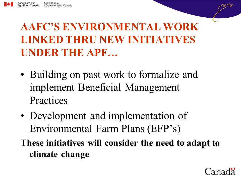 AAFC’S ENVIRONMENTAL WORK LINKED THRU NEW INITIATIVES UNDER THE APF… Building on past work to formalize and implement Beneficial Management Practices Development and implementation of Environmental Farm Plans (EFP’s) These initiatives will consider the need to adapt to climate change