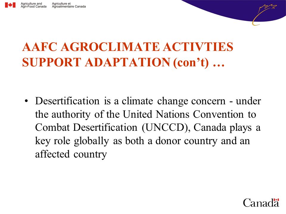 Desertification is a climate change concern - under the authority of the United Nations Convention to Combat Desertification (UNCCD), Canada plays a key role globally as both a donor country and an affected country AAFC AGROCLIMATE ACTIVTIES SUPPORT ADAPTATION (con’t) …