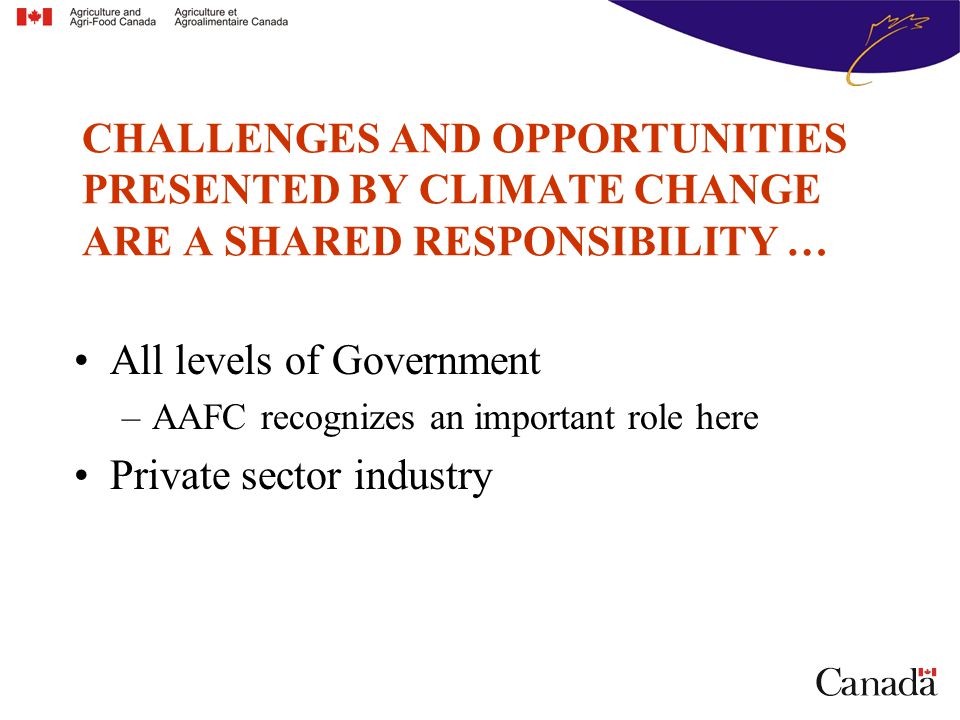 All levels of Government –AAFC recognizes an important role here Private sector industry CHALLENGES AND OPPORTUNITIES PRESENTED BY CLIMATE CHANGE ARE A SHARED RESPONSIBILITY …