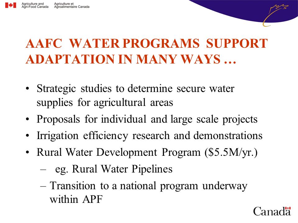 AAFC WATER PROGRAMS SUPPORT ADAPTATION IN MANY WAYS … Strategic studies to determine secure water supplies for agricultural areas Proposals for individual and large scale projects Irrigation efficiency research and demonstrations Rural Water Development Program ($5.5M/yr.) –eg.