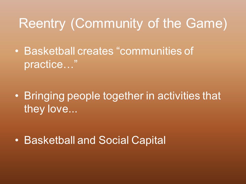 Reentry (Community of the Game) Basketball creates communities of practice… Bringing people together in activities that they love...