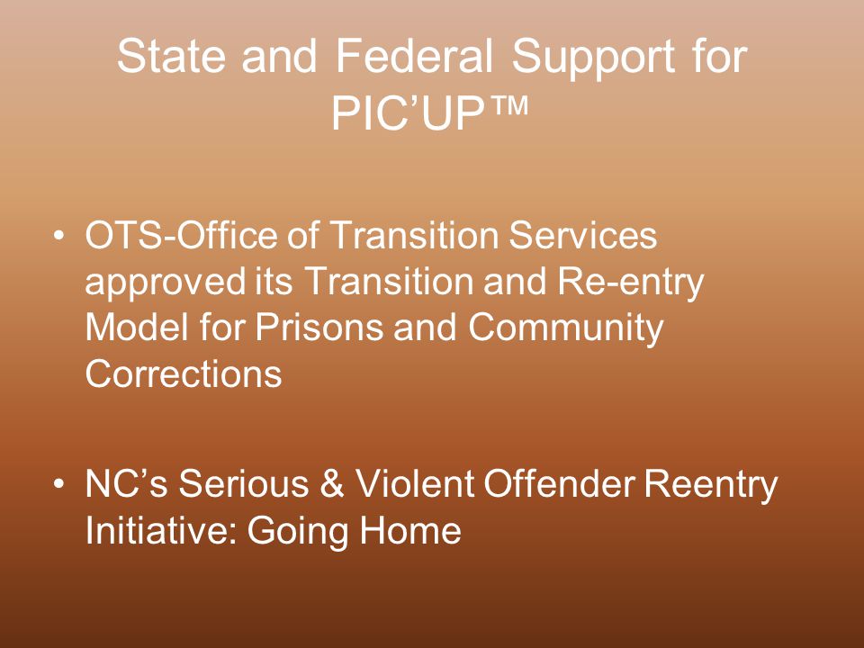 State and Federal Support for PIC’UP™ OTS-Office of Transition Services approved its Transition and Re-entry Model for Prisons and Community Corrections NC’s Serious & Violent Offender Reentry Initiative: Going Home
