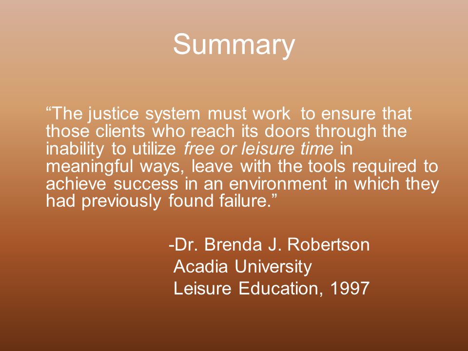 Summary The justice system must work to ensure that those clients who reach its doors through the inability to utilize free or leisure time in meaningful ways, leave with the tools required to achieve success in an environment in which they had previously found failure. -Dr.
