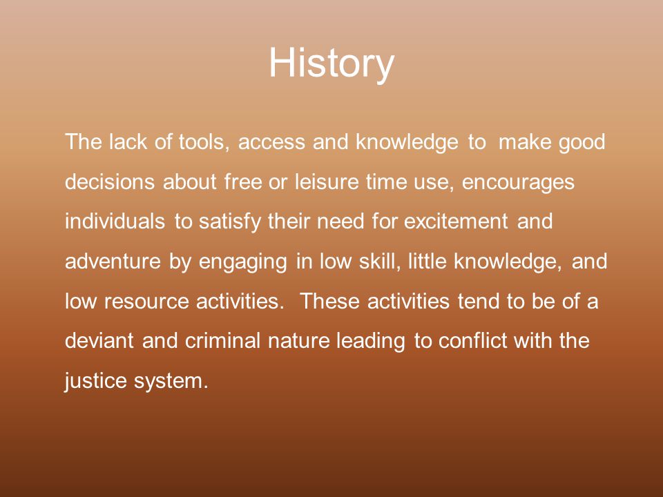 History The lack of tools, access and knowledge to make good decisions about free or leisure time use, encourages individuals to satisfy their need for excitement and adventure by engaging in low skill, little knowledge, and low resource activities.