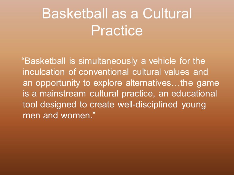 Basketball as a Cultural Practice Basketball is simultaneously a vehicle for the inculcation of conventional cultural values and an opportunity to explore alternatives…the game is a mainstream cultural practice, an educational tool designed to create well-disciplined young men and women.