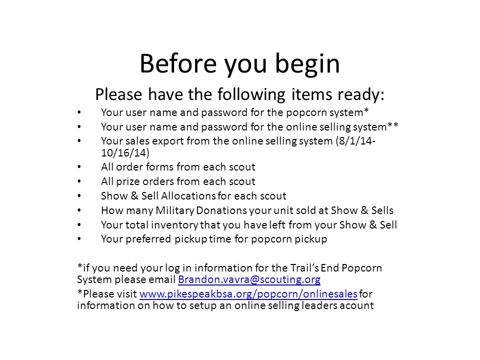 Before you begin Please have the following items ready: Your user name and password for the popcorn system* Your user name and password for the online selling system** Your sales export from the online selling system (8/1/14- 10/16/14) All order forms from each scout All prize orders from each scout Show & Sell Allocations for each scout How many Military Donations your unit sold at Show & Sells Your total inventory that you have left from your Show & Sell Your preferred pickup time for popcorn pickup *if you need your log in information for the Trail’s End Popcorn System please  *Please visit   for information on how to setup an online selling leaders acountwww.pikespeakbsa.org/popcorn/onlinesales