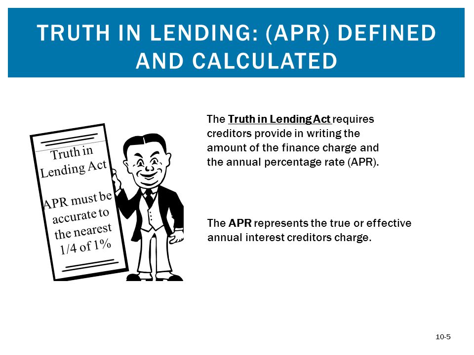 TRUTH IN LENDING: (APR) DEFINED AND CALCULATED Truth in Lending Act APR must be accurate to the nearest 1/4 of 1% 10-5 The APR represents the true or effective annual interest creditors charge.