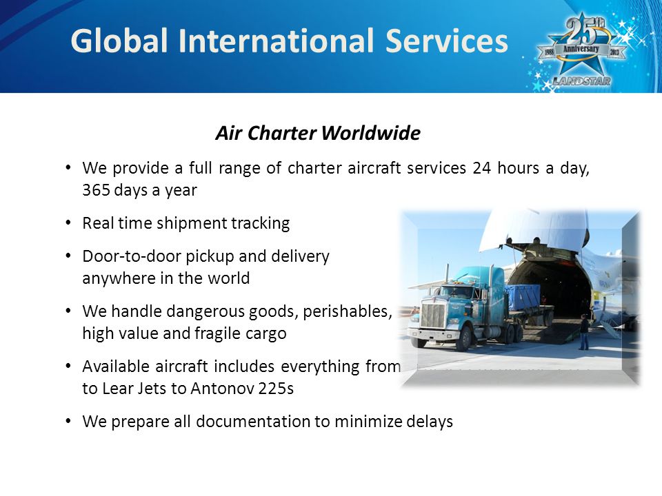 Global International Services Air Charter Worldwide We provide a full range of charter aircraft services 24 hours a day, 365 days a year Real time shipment tracking Door-to-door pickup and delivery anywhere in the world We handle dangerous goods, perishables, high value and fragile cargo Available aircraft includes everything from Lear jets to Boeing 747s to Lear Jets to Antonov 225s We prepare all documentation to minimize delays