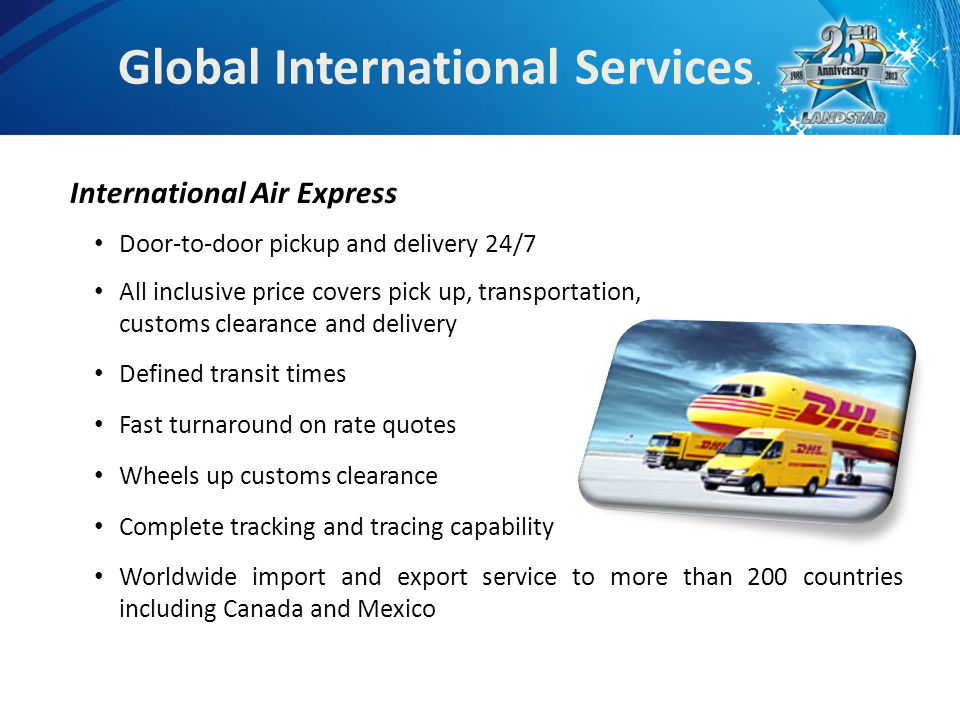 Global International Services International Air Express Door-to-door pickup and delivery 24/7 All inclusive price covers pick up, transportation, customs clearance and delivery Defined transit times Fast turnaround on rate quotes Wheels up customs clearance Complete tracking and tracing capability Worldwide import and export service to more than 200 countries including Canada and Mexico