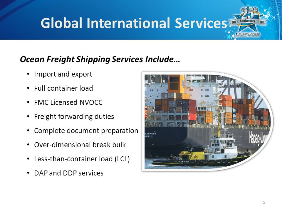 Ocean Freight Shipping Services Include… Import and export Full container load FMC Licensed NVOCC Freight forwarding duties Complete document preparation Over-dimensional break bulk Less-than-container load (LCL) DAP and DDP services Global International Services 5