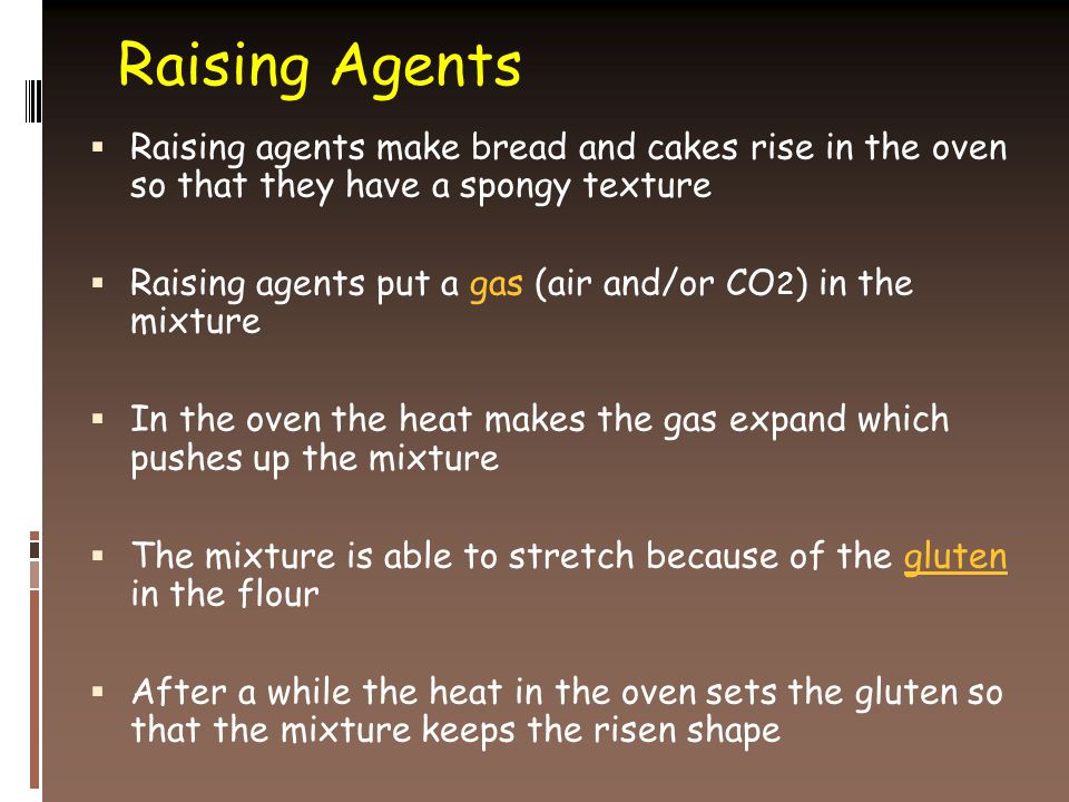 Raising Agents  Raising agents make bread and cakes rise in the oven so that they have a spongy texture  Raising agents put a gas (air and/or CO 2 ) in the mixture  In the oven the heat makes the gas expand which pushes up the mixture  The mixture is able to stretch because of the gluten in the flour  After a while the heat in the oven sets the gluten so that the mixture keeps the risen shape
