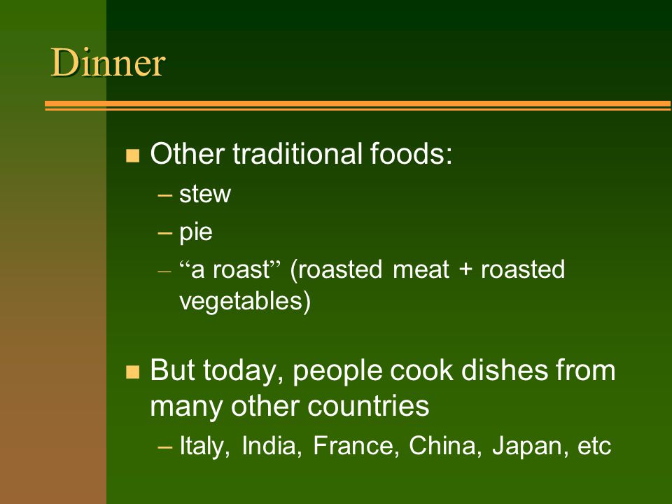 Dinner n Other traditional foods: –stew –pie – a roast (roasted meat + roasted vegetables) n But today, people cook dishes from many other countries –Italy, India, France, China, Japan, etc