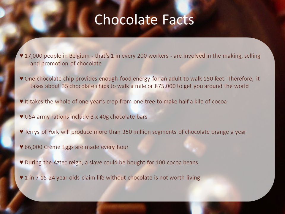 Chocolate Facts ♥ 17,000 people in Belgium - that’s 1 in every 200 workers - are involved in the making, selling and promotion of chocolate ♥ One chocolate chip provides enough food energy for an adult to walk 150 feet.