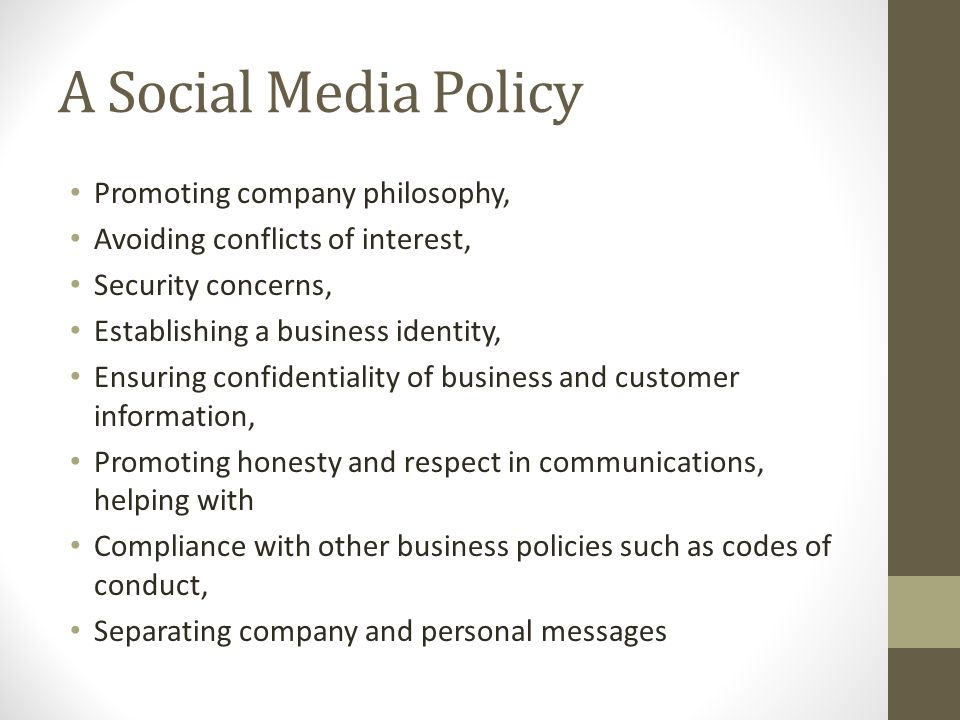 A Social Media Policy Promoting company philosophy, Avoiding conflicts of interest, Security concerns, Establishing a business identity, Ensuring confidentiality of business and customer information, Promoting honesty and respect in communications, helping with Compliance with other business policies such as codes of conduct, Separating company and personal messages