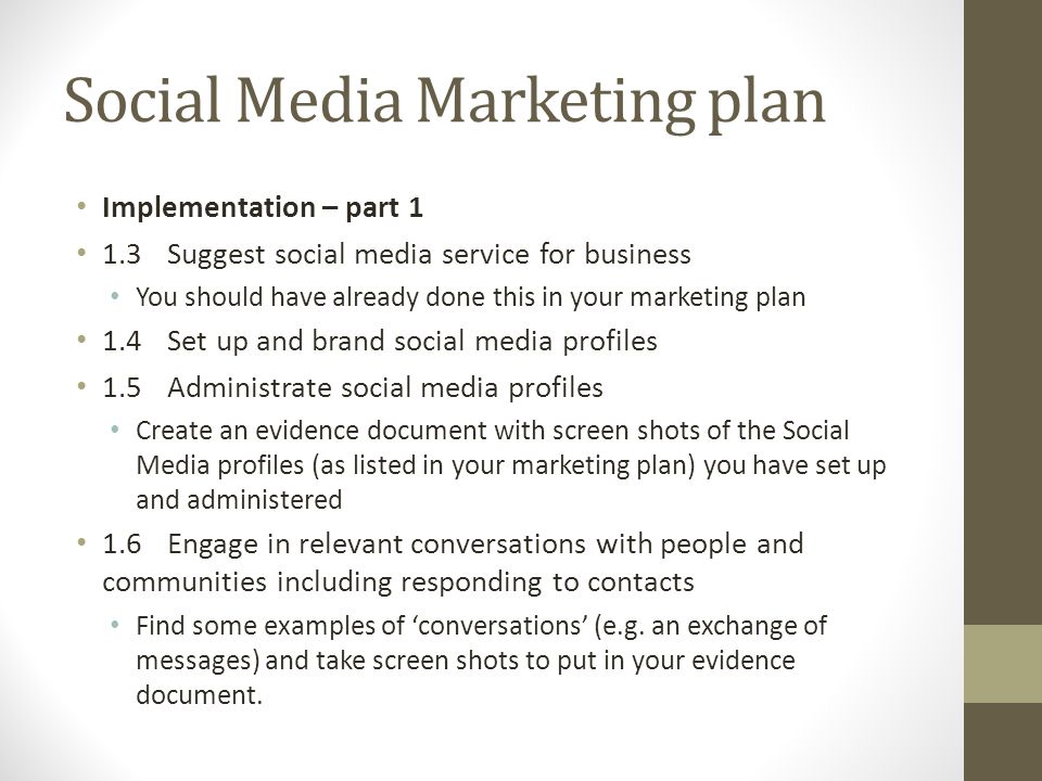 Social Media Marketing plan Implementation – part 1 1.3Suggest social media service for business You should have already done this in your marketing plan 1.4Set up and brand social media profiles 1.5 Administrate social media profiles Create an evidence document with screen shots of the Social Media profiles (as listed in your marketing plan) you have set up and administered 1.6Engage in relevant conversations with people and communities including responding to contacts Find some examples of ‘conversations’ (e.g.