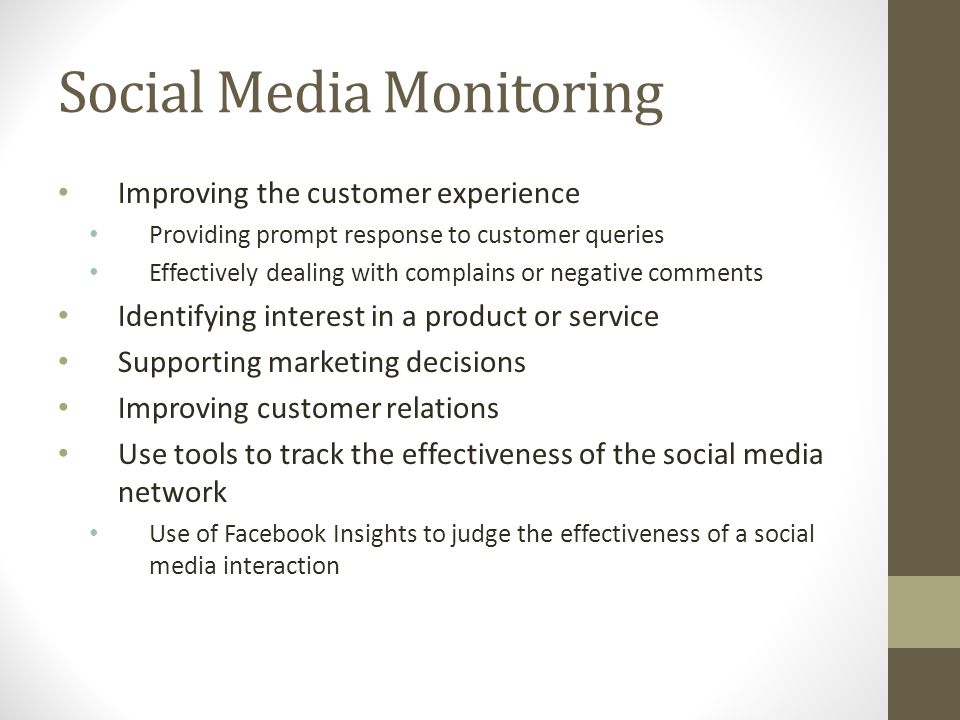 Social Media Monitoring Improving the customer experience Providing prompt response to customer queries Effectively dealing with complains or negative comments Identifying interest in a product or service Supporting marketing decisions Improving customer relations Use tools to track the effectiveness of the social media network Use of Facebook Insights to judge the effectiveness of a social media interaction