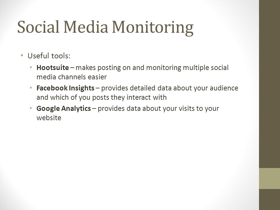 Social Media Monitoring Useful tools: Hootsuite – makes posting on and monitoring multiple social media channels easier Facebook Insights – provides detailed data about your audience and which of you posts they interact with Google Analytics – provides data about your visits to your website