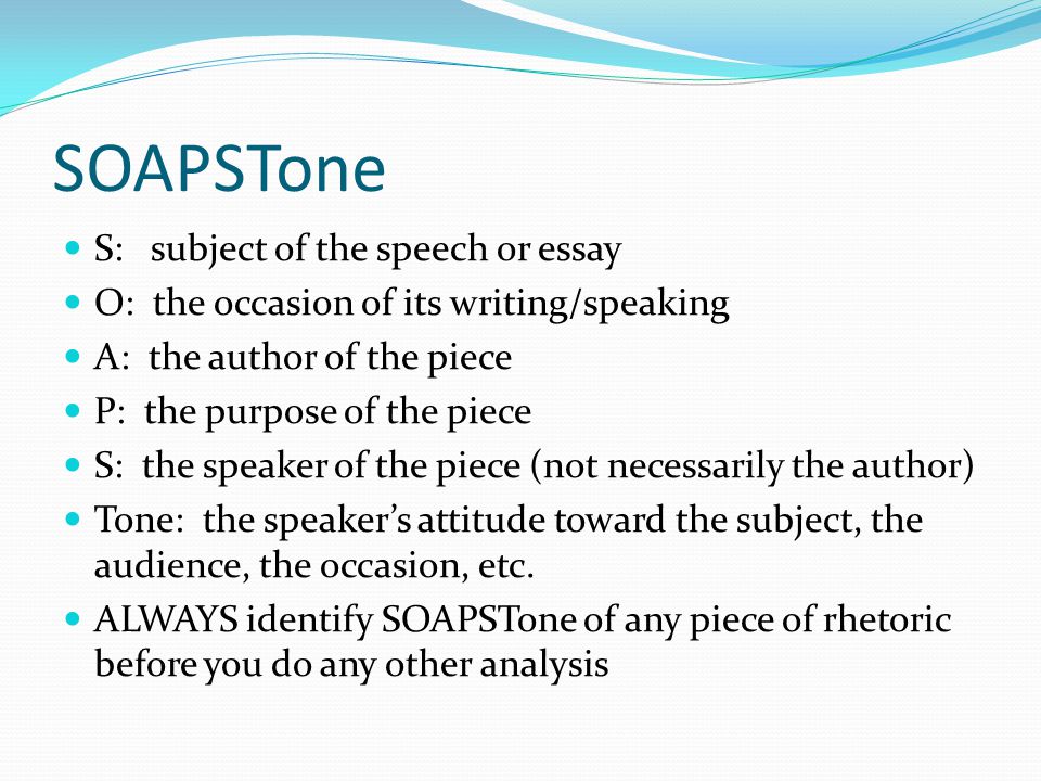 SOAPSTone S: subject of the speech or essay O: the occasion of its writing/speaking A: the author of the piece P: the purpose of the piece S: the speaker of the piece (not necessarily the author) Tone: the speaker’s attitude toward the subject, the audience, the occasion, etc.