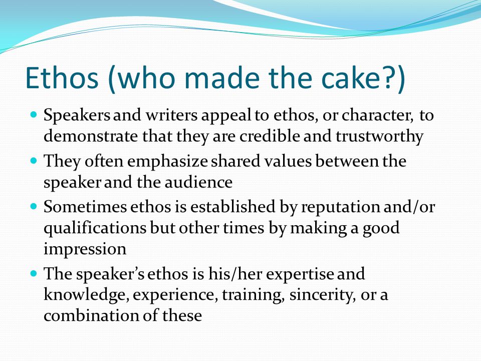 Ethos (who made the cake ) Speakers and writers appeal to ethos, or character, to demonstrate that they are credible and trustworthy They often emphasize shared values between the speaker and the audience Sometimes ethos is established by reputation and/or qualifications but other times by making a good impression The speaker’s ethos is his/her expertise and knowledge, experience, training, sincerity, or a combination of these