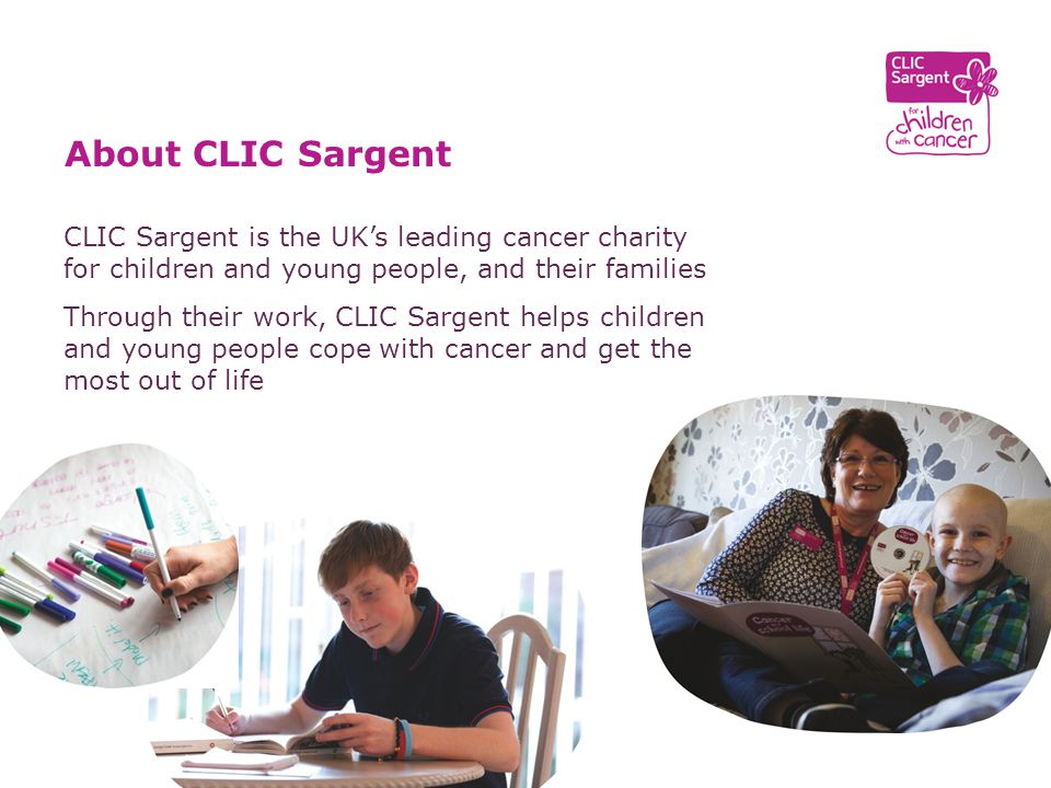 CLIC Sargent is the UK’s leading cancer charity for children and young people, and their families Through their work, CLIC Sargent helps children and young people cope with cancer and get the most out of life About CLIC Sargent