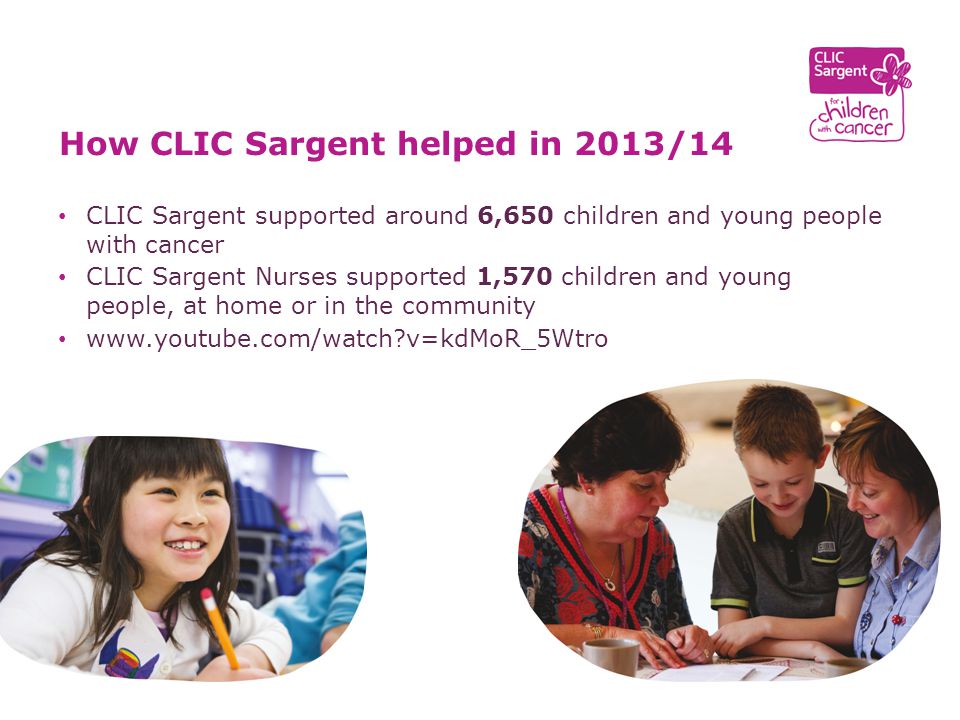 CLIC Sargent supported around 6,650 children and young people with cancer CLIC Sargent Nurses supported 1,570 children and young people, at home or in the community   v=kdMoR_5Wtro How CLIC Sargent helped in 2013/14