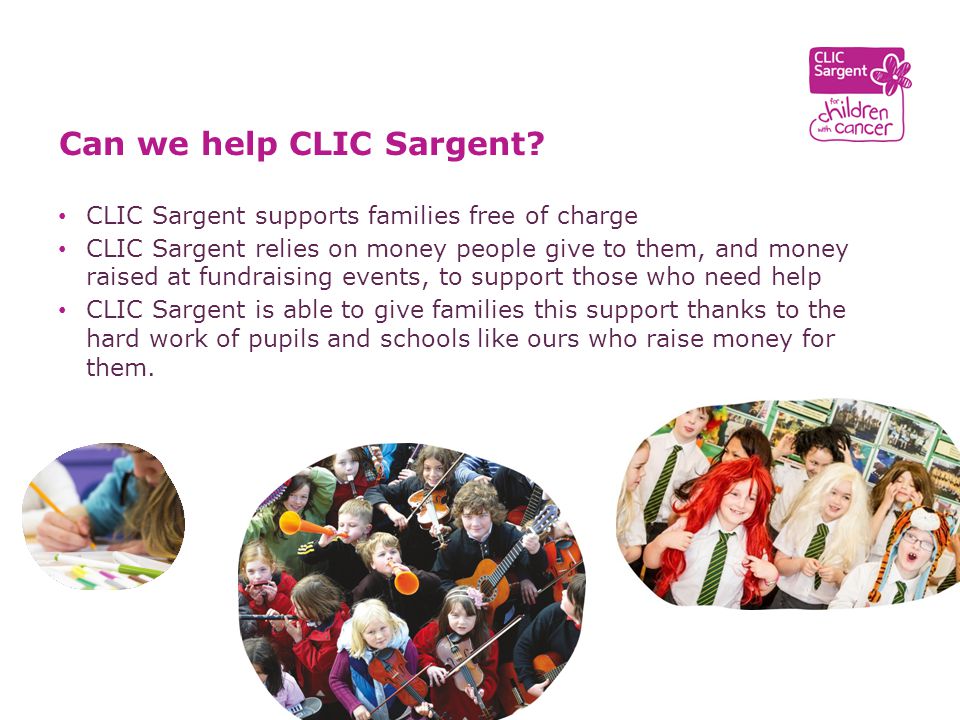 CLIC Sargent supports families free of charge CLIC Sargent relies on money people give to them, and money raised at fundraising events, to support those who need help CLIC Sargent is able to give families this support thanks to the hard work of pupils and schools like ours who raise money for them.