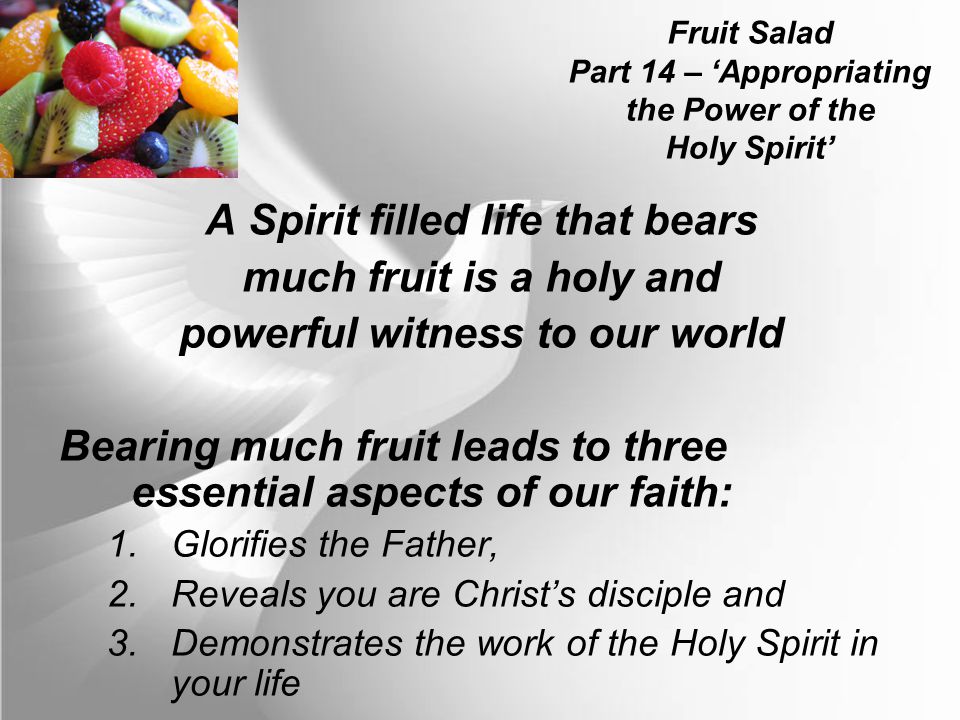 Fruit Salad Part 14 – ‘Appropriating the Power of the Holy Spirit’ A Spirit filled life that bears much fruit is a holy and powerful witness to our world Bearing much fruit leads to three essential aspects of our faith: 1.Glorifies the Father, 2.Reveals you are Christ’s disciple and 3.Demonstrates the work of the Holy Spirit in your life