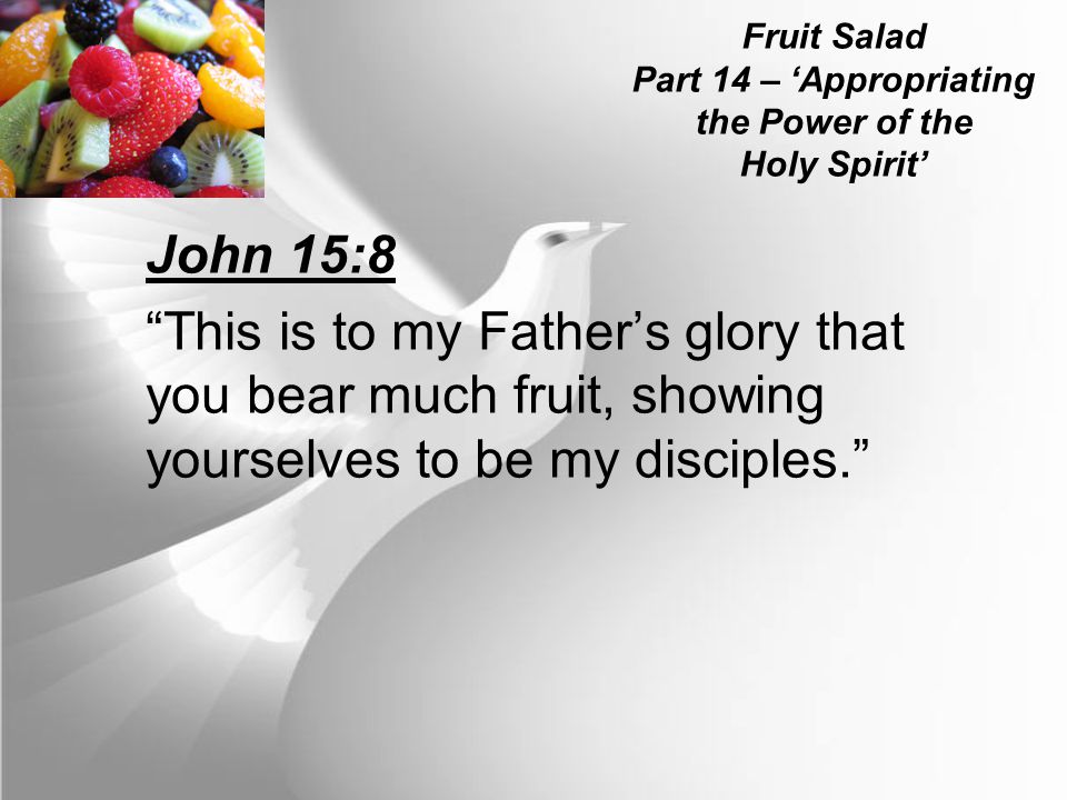 Fruit Salad Part 14 – ‘Appropriating the Power of the Holy Spirit’ John 15:8 This is to my Father’s glory that you bear much fruit, showing yourselves to be my disciples.