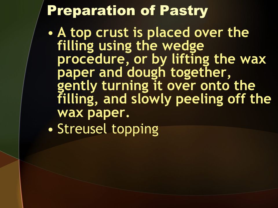 Preparation of Pastry A top crust is placed over the filling using the wedge procedure, or by lifting the wax paper and dough together, gently turning it over onto the filling, and slowly peeling off the wax paper.