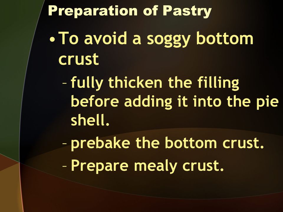 Preparation of Pastry To avoid a soggy bottom crust –fully thicken the filling before adding it into the pie shell.