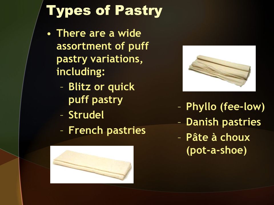 Types of Pastry There are a wide assortment of puff pastry variations, including: –Blitz or quick puff pastry –Strudel –French pastries –Phyllo (fee-low) –Danish pastries –Pâte à choux (pot-a-shoe)