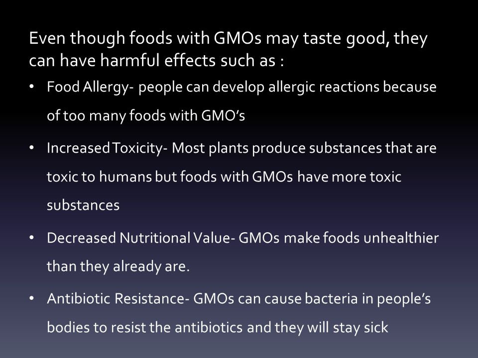 Even though foods with GMOs may taste good, they can have harmful effects such as : Food Allergy- people can develop allergic reactions because of too many foods with GMO’s Increased Toxicity- Most plants produce substances that are toxic to humans but foods with GMOs have more toxic substances Decreased Nutritional Value- GMOs make foods unhealthier than they already are.