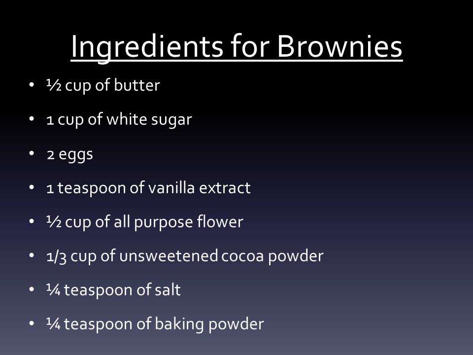 Ingredients for Brownies ½ cup of butter 1 cup of white sugar 2 eggs 1 teaspoon of vanilla extract ½ cup of all purpose flower 1/3 cup of unsweetened cocoa powder ¼ teaspoon of salt ¼ teaspoon of baking powder