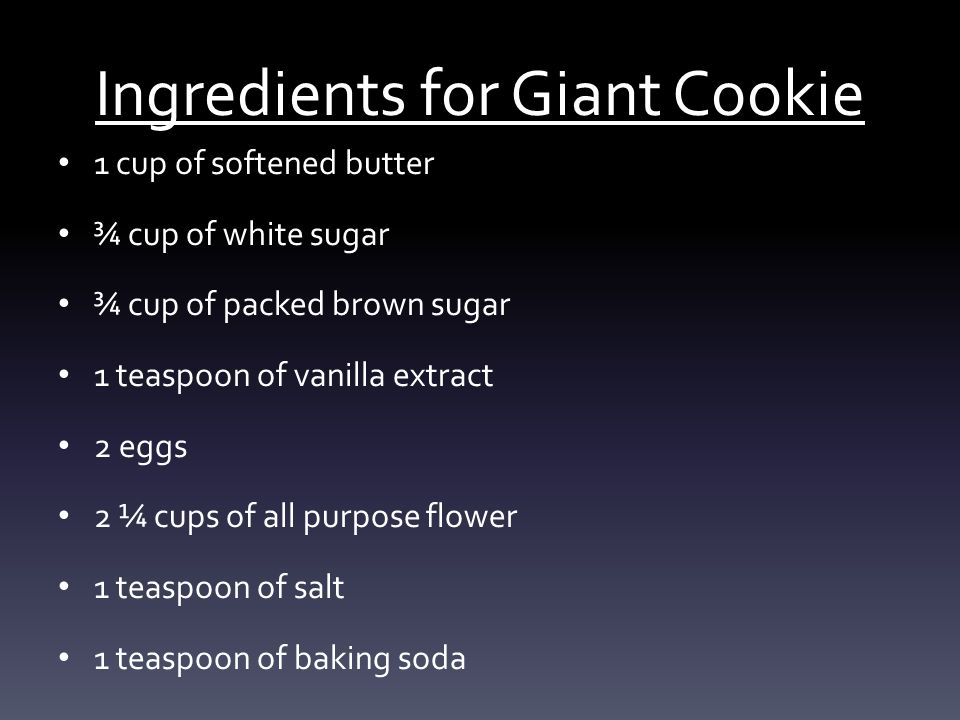Ingredients for Giant Cookie 1 cup of softened butter ¾ cup of white sugar ¾ cup of packed brown sugar 1 teaspoon of vanilla extract 2 eggs 2 ¼ cups of all purpose flower 1 teaspoon of salt 1 teaspoon of baking soda