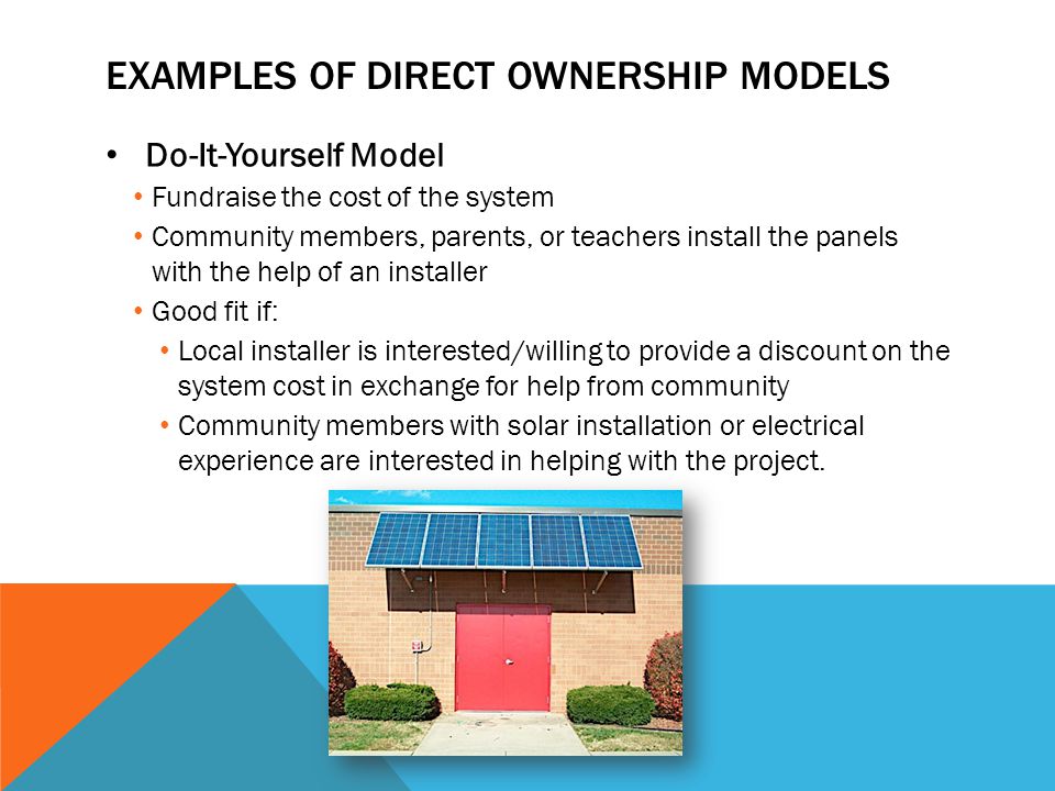 EXAMPLES OF DIRECT OWNERSHIP MODELS Do-It-Yourself Model Fundraise the cost of the system Community members, parents, or teachers install the panels with the help of an installer Good fit if: Local installer is interested/willing to provide a discount on the system cost in exchange for help from community Community members with solar installation or electrical experience are interested in helping with the project.