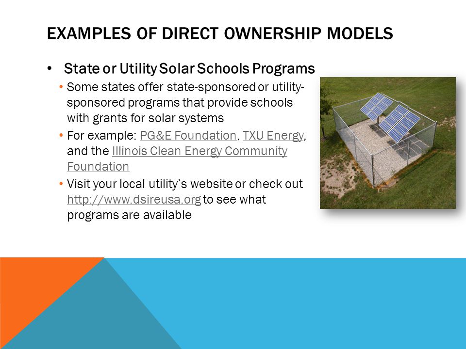 EXAMPLES OF DIRECT OWNERSHIP MODELS State or Utility Solar Schools Programs Some states offer state-sponsored or utility- sponsored programs that provide schools with grants for solar systems For example: PG&E Foundation, TXU Energy, and the Illinois Clean Energy Community FoundationPG&E FoundationTXU EnergyIllinois Clean Energy Community Foundation Visit your local utility’s website or check out   to see what programs are available