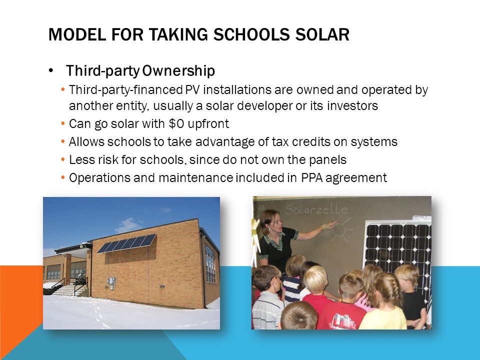 MODEL FOR TAKING SCHOOLS SOLAR Third-party Ownership Third-party-financed PV installations are owned and operated by another entity, usually a solar developer or its investors Can go solar with $0 upfront Allows schools to take advantage of tax credits on systems Less risk for schools, since do not own the panels Operations and maintenance included in PPA agreement
