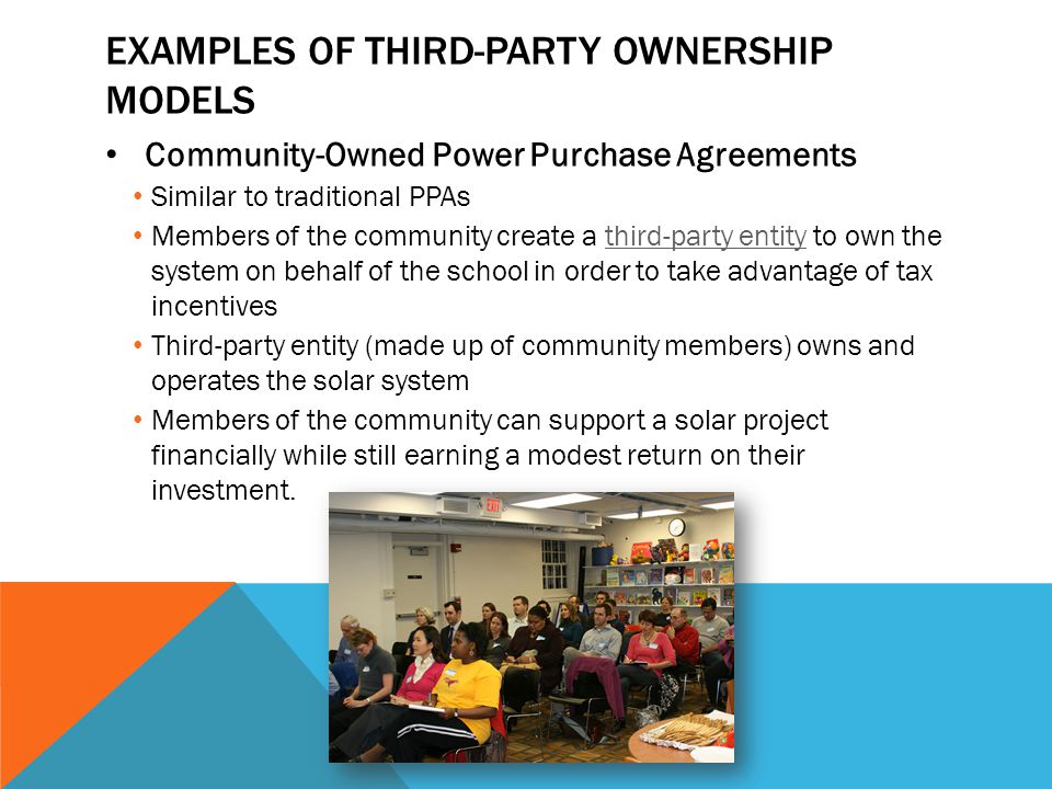 EXAMPLES OF THIRD-PARTY OWNERSHIP MODELS Community-Owned Power Purchase Agreements Similar to traditional PPAs Members of the community create a third-party entity to own the system on behalf of the school in order to take advantage of tax incentivesthird-party entity Third-party entity (made up of community members) owns and operates the solar system Members of the community can support a solar project financially while still earning a modest return on their investment.