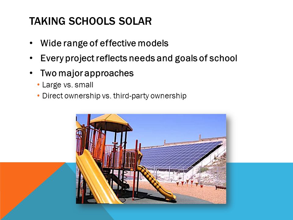 TAKING SCHOOLS SOLAR Wide range of effective models Every project reflects needs and goals of school Two major approaches Large vs.