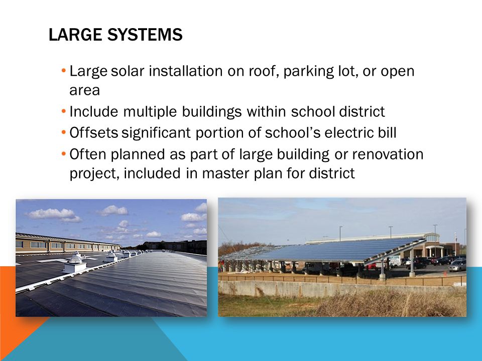 LARGE SYSTEMS Large solar installation on roof, parking lot, or open area Include multiple buildings within school district Offsets significant portion of school’s electric bill Often planned as part of large building or renovation project, included in master plan for district